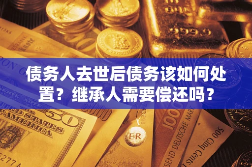 武汉债务人去世后债务该如何处置？继承人需要偿还吗？