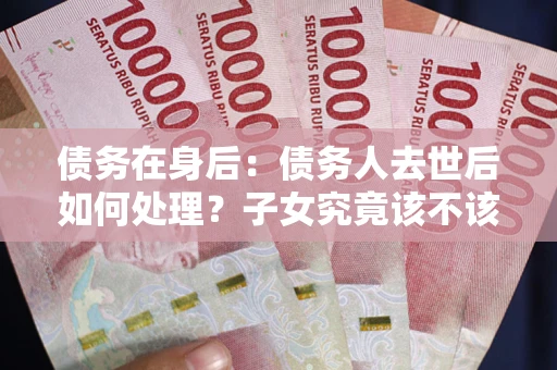 武汉债务在身后：债务人去世后如何处理？子女究竟该不该还钱？