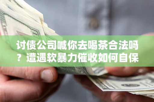武汉讨债公司喊你去喝茶合法吗？遭遇软暴力催收如何自保？
